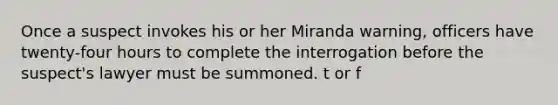 Once a suspect invokes his or her Miranda warning, officers have twenty-four hours to complete the interrogation before the suspect's lawyer must be summoned. t or f