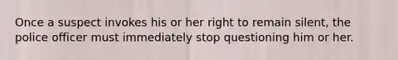 Once a suspect invokes his or her right to remain silent, the police officer must immediately stop questioning him or her.