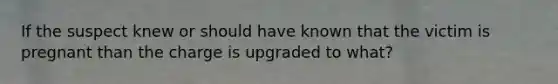 If the suspect knew or should have known that the victim is pregnant than the charge is upgraded to what?