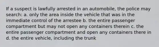 If a suspect is lawfully arrested in an automobile, the police may search: a. only the area inside the vehicle that was in the immediate control of the arrestee b. the entire passenger compartment but may not open any containers therein c. the entire passenger compartment and open any containers there in d. the entire vehicle, including the trunk