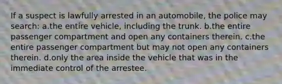 If a suspect is lawfully arrested in an automobile, the police may search:​ a.​the entire vehicle, including the trunk. b.​the entire passenger compartment and open any containers therein. c.​the entire passenger compartment but may not open any containers therein. d.​only the area inside the vehicle that was in the immediate control of the arrestee.