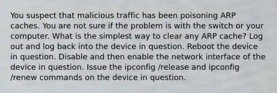 You suspect that malicious traffic has been poisoning ARP caches. You are not sure if the problem is with the switch or your computer. What is the simplest way to clear any ARP cache? Log out and log back into the device in question. Reboot the device in question. Disable and then enable the network interface of the device in question. Issue the ipconfig /release and ipconfig /renew commands on the device in question.