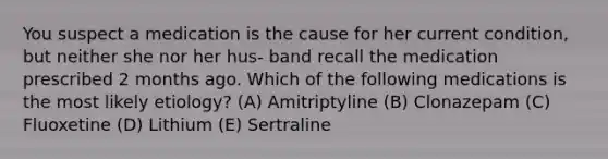 You suspect a medication is the cause for her current condition, but neither she nor her hus- band recall the medication prescribed 2 months ago. Which of the following medications is the most likely etiology? (A) Amitriptyline (B) Clonazepam (C) Fluoxetine (D) Lithium (E) Sertraline