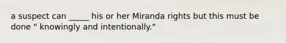 a suspect can _____ his or her Miranda rights but this must be done " knowingly and intentionally."