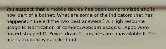 You suspect that a mobile device has been compromised and is now part of a botnet. What are some of the indicators that has happened? (Select the two best answers.) A. High resource usage B. Notification of camera/webcam usage C. Apps were forced stopped D. Power drain E. Log files are unavailable F. The user's account was locked out