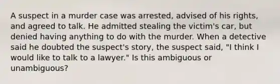 A suspect in a murder case was arrested, advised of his rights, and agreed to talk. He admitted stealing the victim's car, but denied having anything to do with the murder. When a detective said he doubted the suspect's story, the suspect said, "I think I would like to talk to a lawyer." Is this ambiguous or unambiguous?