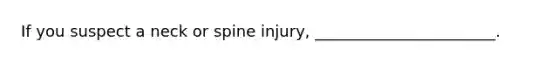 If you suspect a neck or spine injury, _______________________.