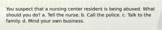 You suspect that a nursing center resident is being abused. What should you do? a. Tell the nurse. b. Call the police. c. Talk to the family. d. Mind your own business.