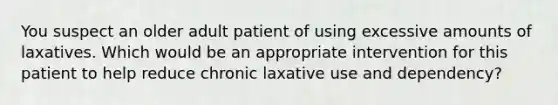 You suspect an older adult patient of using excessive amounts of laxatives. Which would be an appropriate intervention for this patient to help reduce chronic laxative use and dependency?