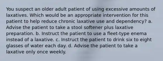 You suspect an older adult patient of using excessive amounts of laxatives. Which would be an appropriate intervention for this patient to help reduce chronic laxative use and dependency? a. Advise the patient to take a stool softener plus laxative preparation. b. Instruct the patient to use a fleet-type enema instead of a laxative. c. Instruct the patient to drink six to eight glasses of water each day. d. Advise the patient to take a laxative only once weekly.