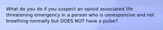 What do you do if you suspect an opioid associated life threatening emergency in a person who is unresponsive and not breathing normally but DOES NOT have a pulse?