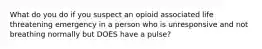 What do you do if you suspect an opioid associated life threatening emergency in a person who is unresponsive and not breathing normally but DOES have a pulse?