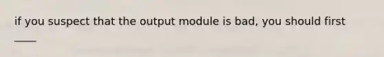 if you suspect that the output module is bad, you should first ____