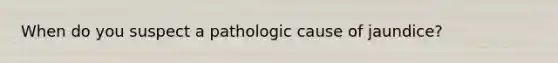 When do you suspect a pathologic cause of jaundice?