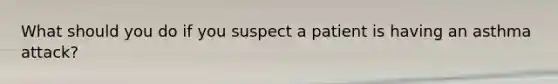 What should you do if you suspect a patient is having an asthma attack?