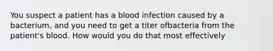 You suspect a patient has a blood infection caused by a bacterium, and you need to get a titer ofbacteria from the patient's blood. How would you do that most effectively