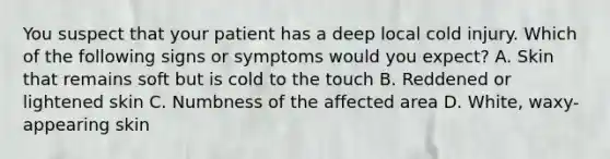 You suspect that your patient has a deep local cold injury. Which of the following signs or symptoms would you​ expect? A. Skin that remains soft but is cold to the touch B. Reddened or lightened skin C. Numbness of the affected area D. White, waxy-appearing skin