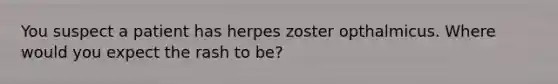 You suspect a patient has herpes zoster opthalmicus. Where would you expect the rash to be?