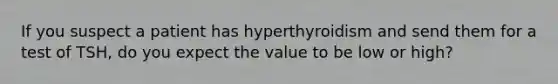 If you suspect a patient has hyperthyroidism and send them for a test of TSH, do you expect the value to be low or high?