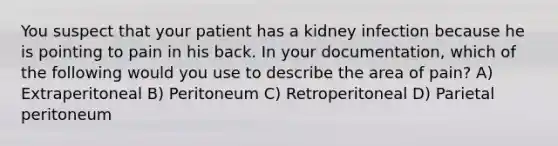 You suspect that your patient has a kidney infection because he is pointing to pain in his back. In your documentation, which of the following would you use to describe the area of pain? A) Extraperitoneal B) Peritoneum C) Retroperitoneal D) Parietal peritoneum