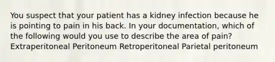 You suspect that your patient has a kidney infection because he is pointing to pain in his back. In your documentation, which of the following would you use to describe the area of pain? Extraperitoneal Peritoneum Retroperitoneal Parietal peritoneum