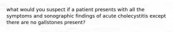 what would you suspect if a patient presents with all the symptoms and sonographic findings of acute cholecystitis except there are no gallstones present?