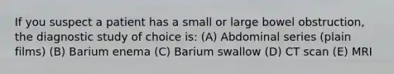 If you suspect a patient has a small or large bowel obstruction, the diagnostic study of choice is: (A) Abdominal series (plain films) (B) Barium enema (C) Barium swallow (D) CT scan (E) MRI