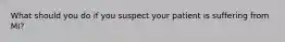 What should you do if you suspect your patient is suffering from MI?