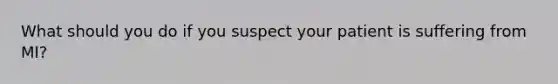 What should you do if you suspect your patient is suffering from MI?