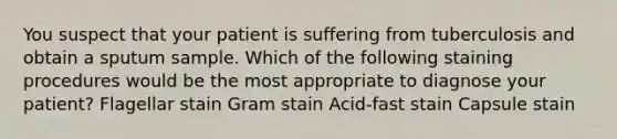 You suspect that your patient is suffering from tuberculosis and obtain a sputum sample. Which of the following staining procedures would be the most appropriate to diagnose your patient? Flagellar stain Gram stain Acid-fast stain Capsule stain