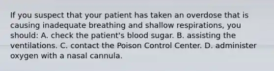 If you suspect that your patient has taken an overdose that is causing inadequate breathing and shallow​ respirations, you​ should: A. check the​ patient's blood sugar. B. assisting the ventilations. C. contact the Poison Control Center. D. administer oxygen with a nasal cannula.