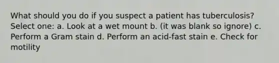 What should you do if you suspect a patient has tuberculosis? Select one: a. Look at a wet mount b. (it was blank so ignore) c. Perform a Gram stain d. Perform an acid-fast stain e. Check for motility