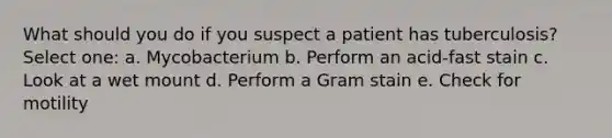 What should you do if you suspect a patient has tuberculosis? Select one: a. Mycobacterium b. Perform an acid-fast stain c. Look at a wet mount d. Perform a Gram stain e. Check for motility