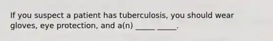 If you suspect a patient has tuberculosis, you should wear gloves, eye protection, and a(n) _____ _____.