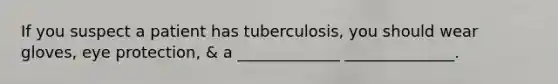 If you suspect a patient has tuberculosis, you should wear gloves, eye protection, & a _____________ ______________.