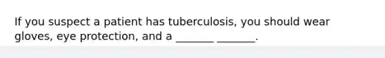 If you suspect a patient has tuberculosis, you should wear gloves, eye protection, and a _______ _______.