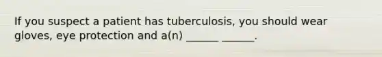 If you suspect a patient has tuberculosis, you should wear gloves, eye protection and a(n) ______ ______.