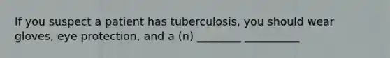 If you suspect a patient has tuberculosis, you should wear gloves, eye protection, and a (n) ________ __________