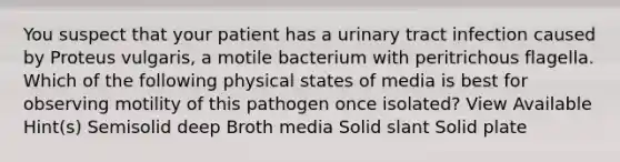 You suspect that your patient has a urinary tract infection caused by Proteus vulgaris, a motile bacterium with peritrichous flagella. Which of the following physical states of media is best for observing motility of this pathogen once isolated? View Available Hint(s) Semisolid deep Broth media Solid slant Solid plate