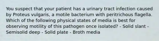 You suspect that your patient has a urinary tract infection caused by Proteus vulgaris, a motile bacterium with peritrichous flagella. Which of the following physical states of media is best for observing motility of this pathogen once isolated? - Solid slant - Semisolid deep - Solid plate - Broth media