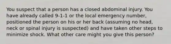 You suspect that a person has a closed abdominal injury. You have already called 9-1-1 or the local emergency number, positioned the person on his or her back (assuming no head, neck or spinal injury is suspected) and have taken other steps to minimize shock. What other care might you give this person?