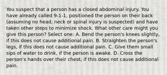 You suspect that a person has a closed abdominal injury. You have already called 9-1-1, positioned the person on their back (assuming no head, neck or spinal injury is suspected) and have taken other steps to minimize shock. What other care might you give this person? Select one: A. Bend the person's knees slightly, if this does not cause additional pain. B. Straighten the person's legs, if this does not cause additional pain. C. Give them small sips of water to drink, if the person is awake. D. Cross the person's hands over their chest, if this does not cause additional pain.