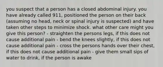 you suspect that a person has a closed abdominal injury. you have already called 911, positioned the person on their back (assuming no head, neck or spinal injury is suspected) and have taken other steps to minimize shock. what other care might you give this person? - straighten the persons legs, if this does not cause additional pain - bend the knees slightly, if this does not cause additional pain - cross the persons hands over their chest, if this does not cause additional pain - give them small sips of water to drink, if the person is awake