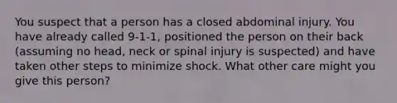 You suspect that a person has a closed abdominal injury. You have already called 9-1-1, positioned the person on their back (assuming no head, neck or spinal injury is suspected) and have taken other steps to minimize shock. What other care might you give this person?