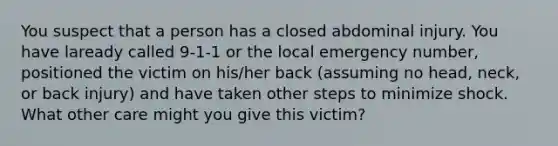 You suspect that a person has a closed abdominal injury. You have laready called 9-1-1 or the local emergency number, positioned the victim on his/her back (assuming no head, neck, or back injury) and have taken other steps to minimize shock. What other care might you give this victim?