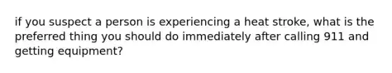 if you suspect a person is experiencing a heat stroke, what is the preferred thing you should do immediately after calling 911 and getting equipment?