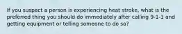 If you suspect a person is experiencing heat stroke, what is the preferred thing you should do immediately after calling 9-1-1 and getting equipment or telling someone to do so?