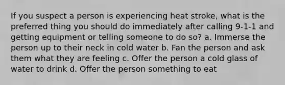 If you suspect a person is experiencing heat stroke, what is the preferred thing you should do immediately after calling 9-1-1 and getting equipment or telling someone to do so? a. Immerse the person up to their neck in cold water b. Fan the person and ask them what they are feeling c. Offer the person a cold glass of water to drink d. Offer the person something to eat