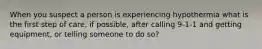 When you suspect a person is experiencing hypothermia what is the first step of care, if possible, after calling 9-1-1 and getting equipment, or telling someone to do so?
