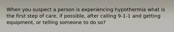 When you suspect a person is experiencing hypothermia what is the first step of care, if possible, after calling 9-1-1 and getting equipment, or telling someone to do so?